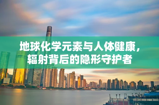 地球化学元素与人体健康，辐射背后的隐形守护者