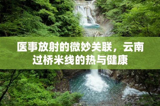 医事放射的微妙关联，云南过桥米线的热与健康