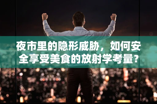 夜市里的隐形威胁，如何安全享受美食的放射学考量？