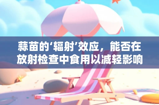 蒜苗的‘辐射’效应，能否在放射检查中食用以减轻影响？