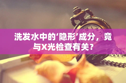 洗发水中的‘隐形’成分，竟与X光检查有关？
