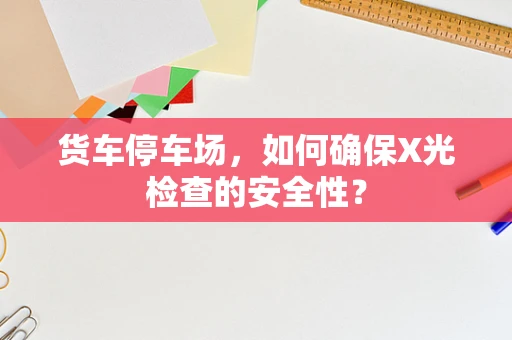 货车停车场，如何确保X光检查的安全性？