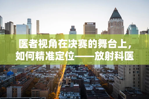 医者视角在决赛的舞台上，如何精准定位——放射科医生的挑战？