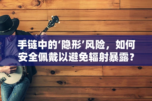 手链中的‘隐形’风险，如何安全佩戴以避免辐射暴露？