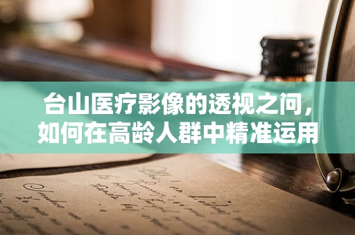 台山医疗影像的透视之问，如何在高龄人群中精准运用CT扫描？