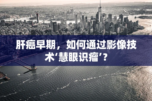 肝癌早期，如何通过影像技术‘慧眼识瘤’？