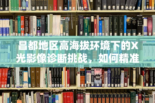 昌都地区高海拔环境下的X光影像诊断挑战，如何精准捕捉？