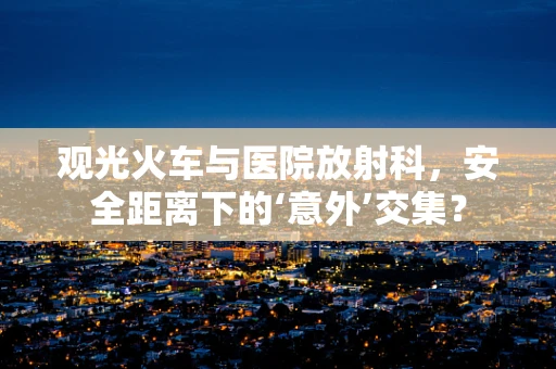 观光火车与医院放射科，安全距离下的‘意外’交集？