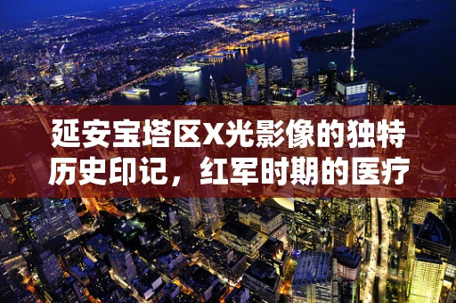 延安宝塔区X光影像的独特历史印记，红军时期的医疗影像技术
