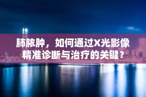 肺脓肿，如何通过X光影像精准诊断与治疗的关键？