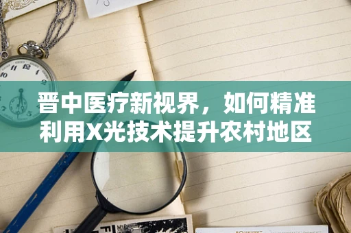 晋中医疗新视界，如何精准利用X光技术提升农村地区骨科疾病诊断效率？