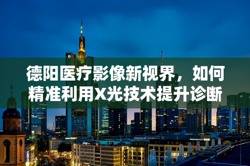 德阳医疗影像新视界，如何精准利用X光技术提升诊断效率？