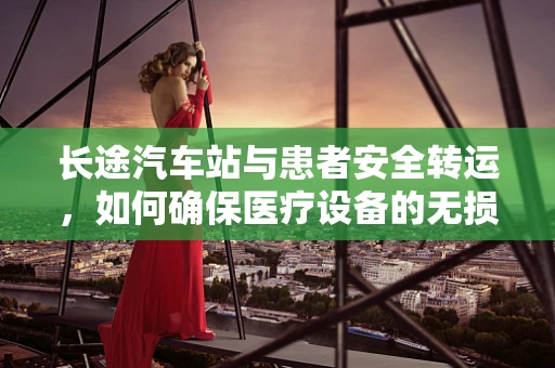 长途汽车站与患者安全转运，如何确保医疗设备的无损运输？
