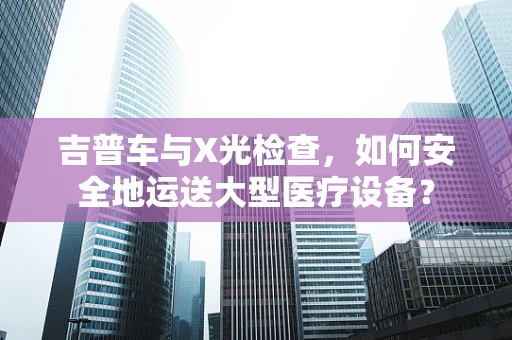 吉普车与X光检查，如何安全地运送大型医疗设备？