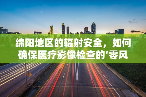 绵阳地区的辐射安全，如何确保医疗影像检查的‘零风险’？