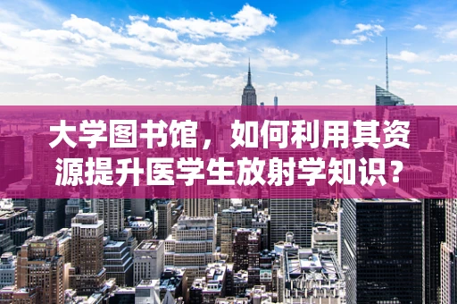 大学图书馆，如何利用其资源提升医学生放射学知识？