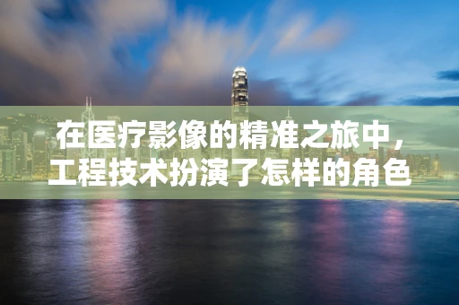 在医疗影像的精准之旅中，工程技术扮演了怎样的角色？