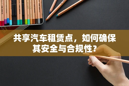 共享汽车租赁点，如何确保其安全与合规性？