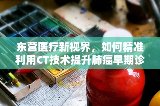 东营医疗新视界，如何精准利用CT技术提升肺癌早期诊断率？