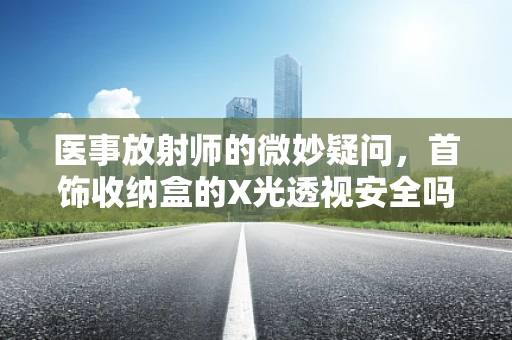 医事放射师的微妙疑问，首饰收纳盒的X光透视安全吗？