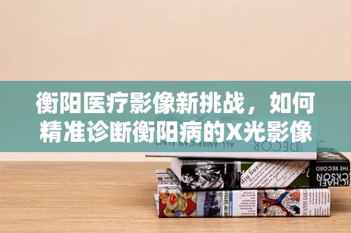 衡阳医疗影像新挑战，如何精准诊断衡阳病的X光影像特征？