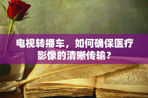 电视转播车，如何确保医疗影像的清晰传输？