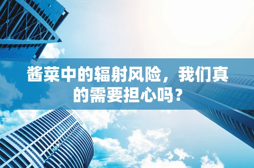 酱菜中的辐射风险，我们真的需要担心吗？