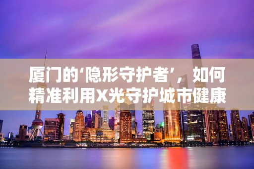 厦门的‘隐形守护者’，如何精准利用X光守护城市健康？