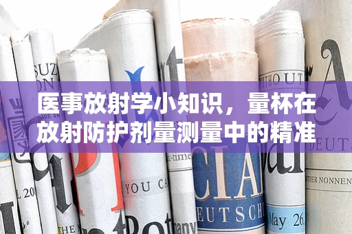 医事放射学小知识，量杯在放射防护剂量测量中的精准应用