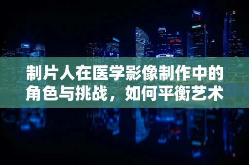 制片人在医学影像制作中的角色与挑战，如何平衡艺术与科学的边界？