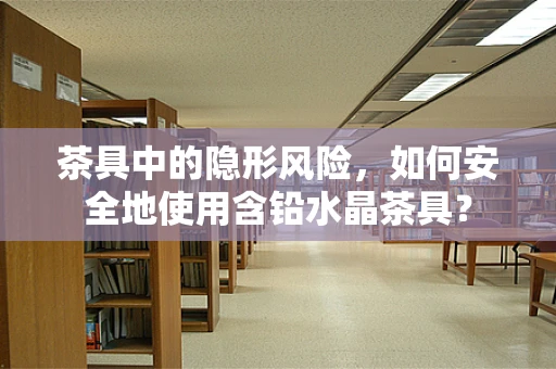 茶具中的隐形风险，如何安全地使用含铅水晶茶具？