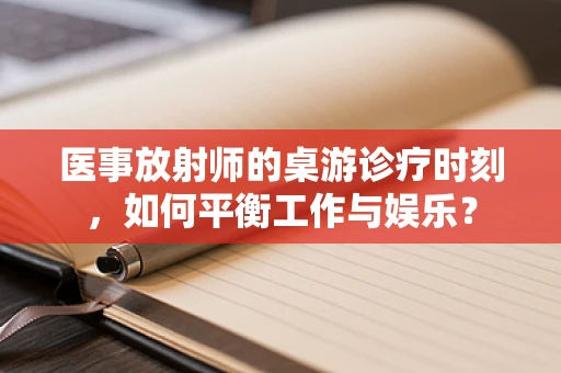 医事放射师的桌游诊疗时刻，如何平衡工作与娱乐？
