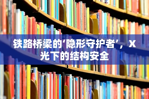 铁路桥梁的‘隐形守护者’，X光下的结构安全