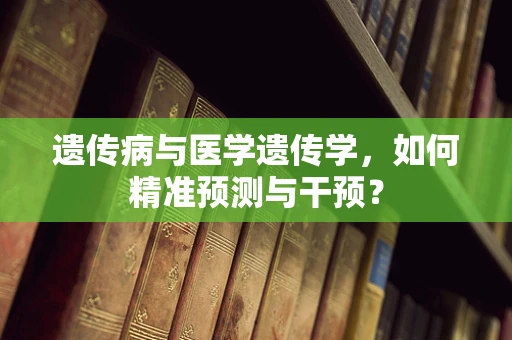 遗传病与医学遗传学，如何精准预测与干预？