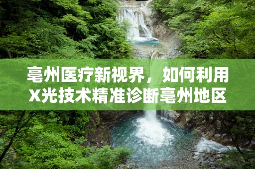 亳州医疗新视界，如何利用X光技术精准诊断亳州地区高发的骨骼疾病？