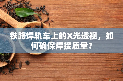 铁路焊轨车上的X光透视，如何确保焊接质量？