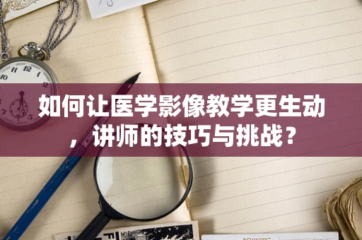 如何让医学影像教学更生动，讲师的技巧与挑战？