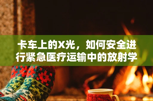 卡车上的X光，如何安全进行紧急医疗运输中的放射学检查？