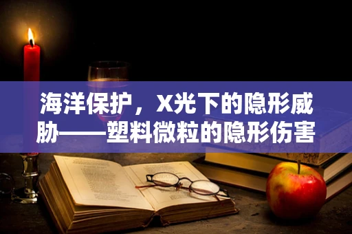海洋保护，X光下的隐形威胁——塑料微粒的隐形伤害
