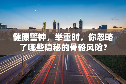 健康警钟，举重时，你忽略了哪些隐秘的骨骼风险？