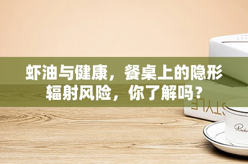 虾油与健康，餐桌上的隐形辐射风险，你了解吗？