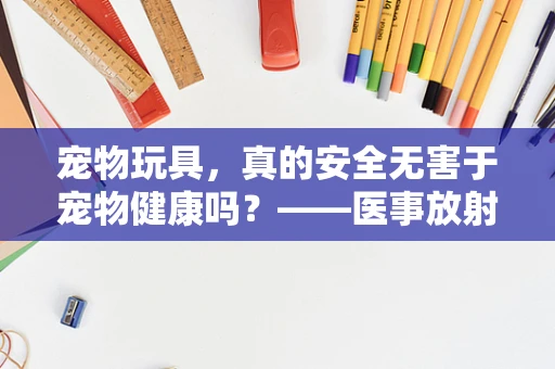宠物玩具，真的安全无害于宠物健康吗？——医事放射师的透视