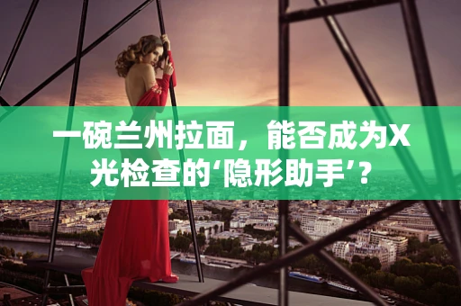 一碗兰州拉面，能否成为X光检查的‘隐形助手’？