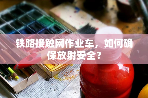 铁路接触网作业车，如何确保放射安全？