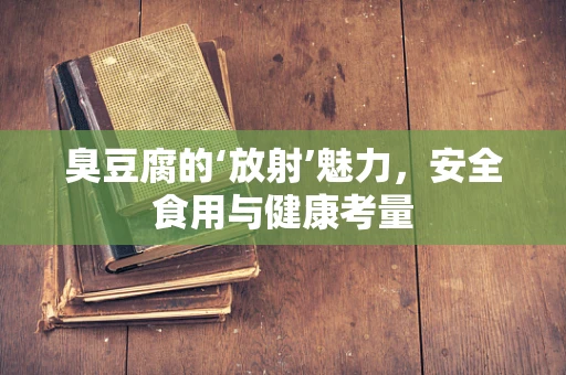 臭豆腐的‘放射’魅力，安全食用与健康考量