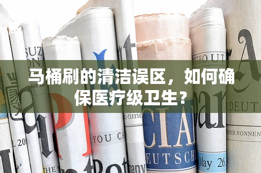 马桶刷的清洁误区，如何确保医疗级卫生？