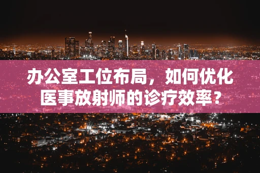 办公室工位布局，如何优化医事放射师的诊疗效率？