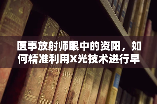 医事放射师眼中的资阳，如何精准利用X光技术进行早期肺癌筛查？