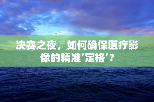 决赛之夜，如何确保医疗影像的精准‘定格’？