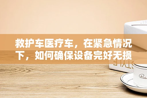 救护车医疗车，在紧急情况下，如何确保设备完好无损？